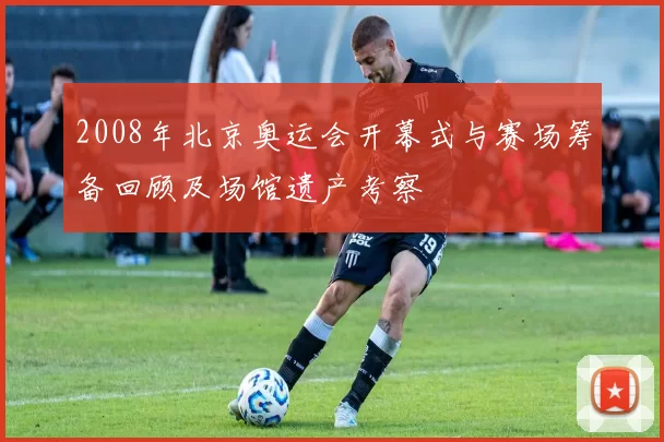 2008年北京奥运会开幕式与赛场筹备回顾及场馆遗产考察