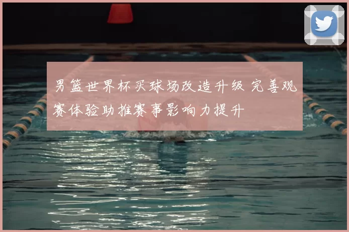 男篮世界杯买球场改造升级 完善观赛体验助推赛事影响力提升