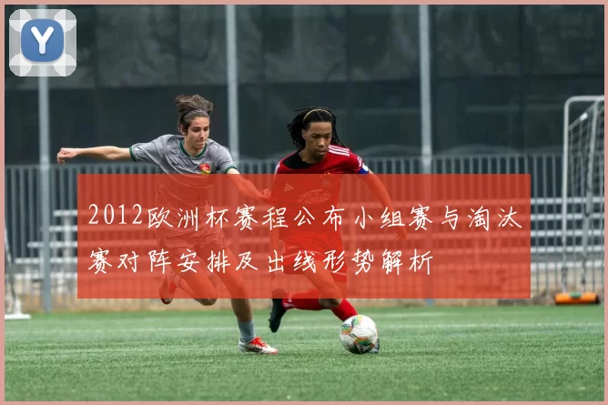 2012欧洲杯赛程公布小组赛与淘汰赛对阵安排及出线形势解析