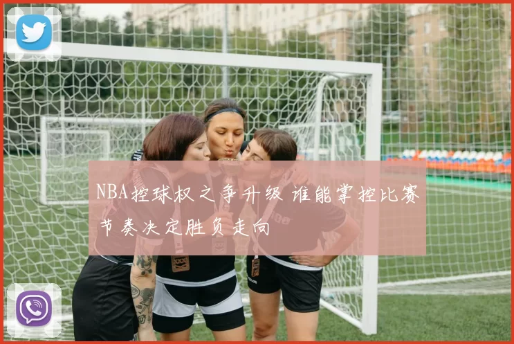 NBA控球权之争升级 谁能掌控比赛节奏决定胜负走向