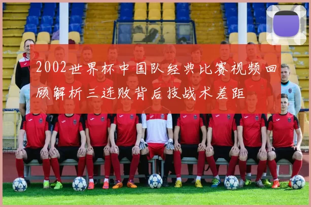 2002世界杯中国队经典比赛视频回顾解析三连败背后技战术差距