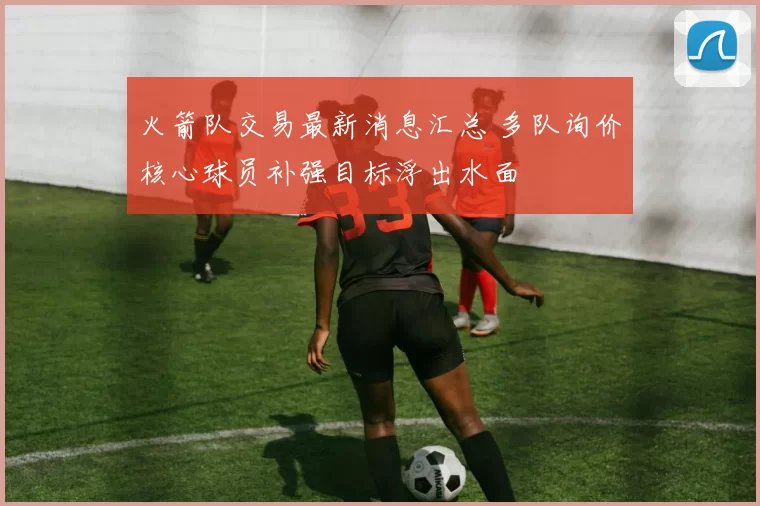 火箭队交易最新消息汇总 多队询价核心球员补强目标浮出水面