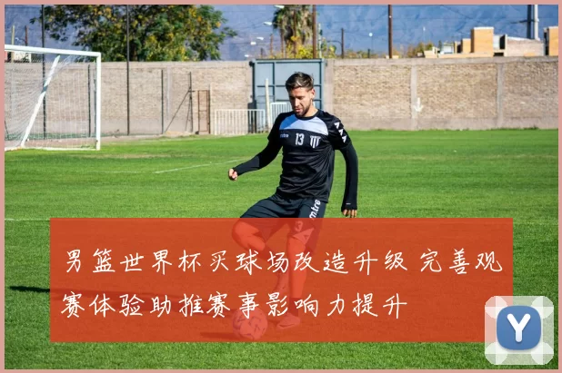 男篮世界杯买球场改造升级 完善观赛体验助推赛事影响力提升