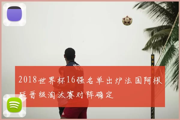 2018世界杯16强名单出炉法国阿根廷晋级淘汰赛对阵确定