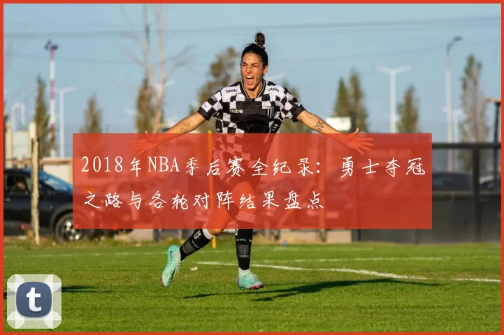 2018年NBA季后赛全纪录：勇士夺冠之路与各轮对阵结果盘点