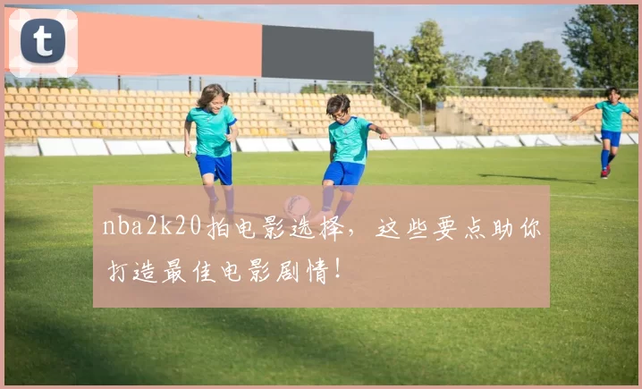 nba2k20拍电影选择,这些要点助你打造最佳电影剧情!