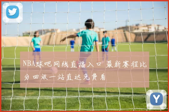 NBA球吧网线直播入口 最新赛程比分回放一站直达免费看