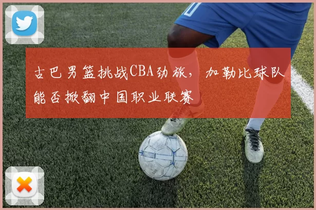 古巴男篮挑战CBA劲旅，加勒比球队能否掀翻中国职业联赛