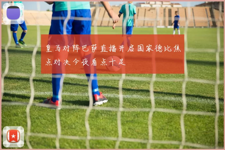 皇马对阵巴萨直播开启国家德比焦点对决今夜看点十足