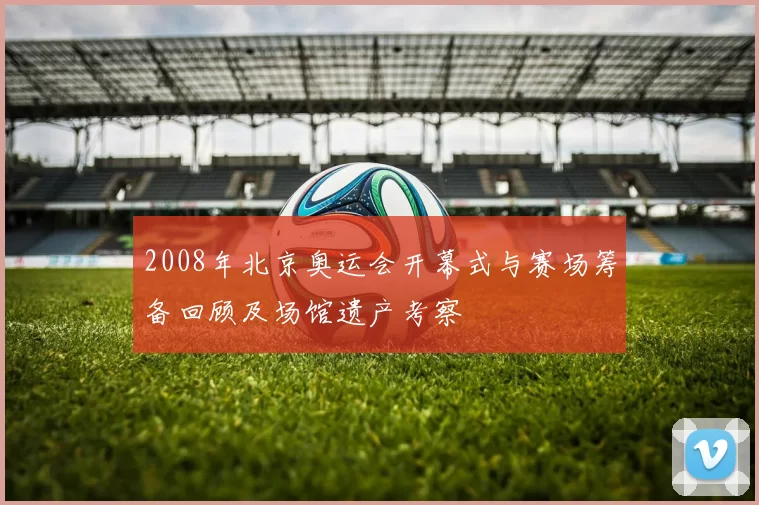 2008年北京奥运会开幕式与赛场筹备回顾及场馆遗产考察