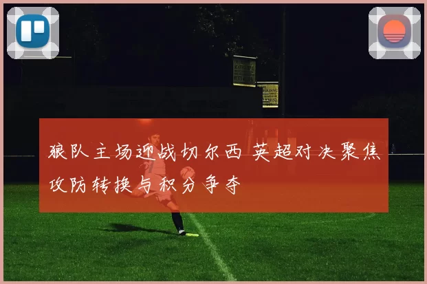 狼队主场迎战切尔西 英超对决聚焦攻防转换与积分争夺