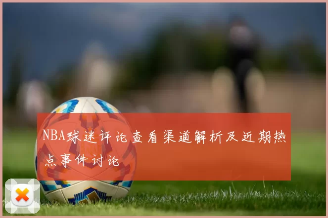 NBA球迷评论查看渠道解析及近期热点事件讨论
