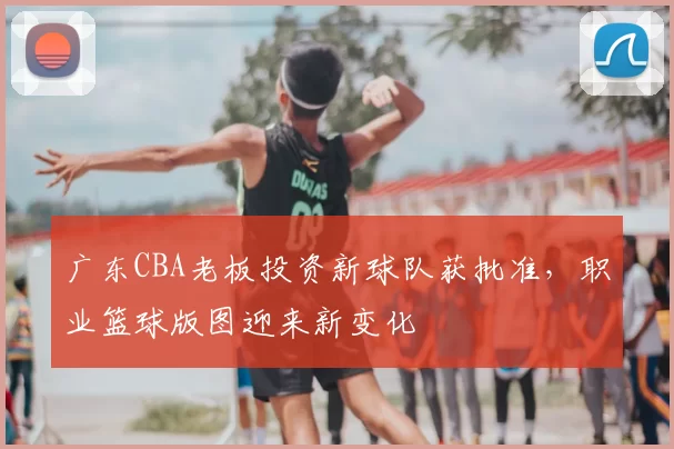 广东CBA老板投资新球队获批准,职业篮球版图迎来新变化