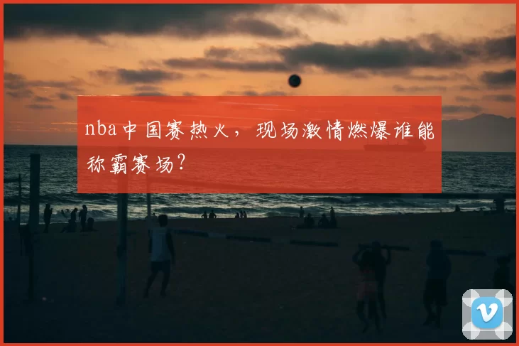 nba中国赛热火，现场激情燃爆谁能称霸赛场？