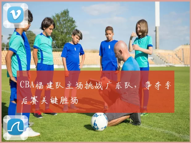 CBA福建队主场挑战广东队,争夺季后赛关键胜场