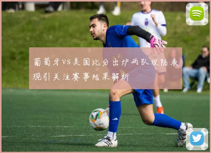 葡萄牙vs美国比分出炉两队攻防表现引关注赛事结果解析