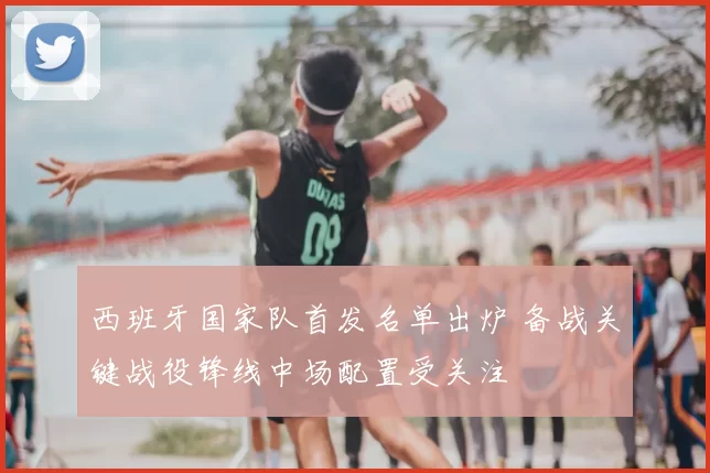 西班牙国家队首发名单出炉 备战关键战役锋线中场配置受关注