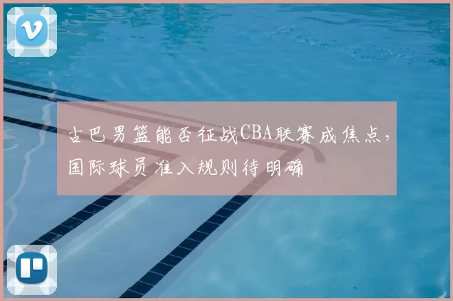古巴男篮能否征战CBA联赛成焦点,国际球员准入规则待明确