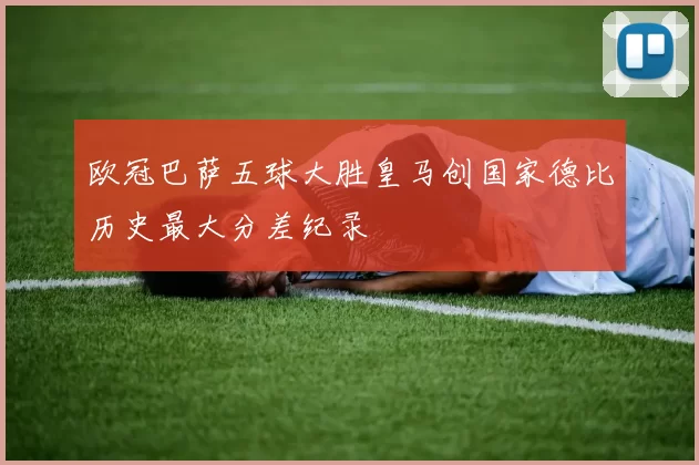 欧冠巴萨五球大胜皇马创国家德比历史最大分差纪录