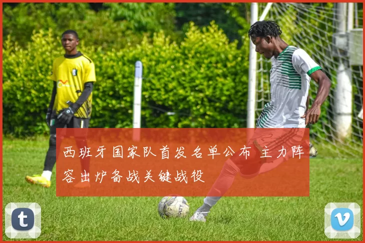 西班牙国家队首发名单公布 主力阵容出炉备战关键战役