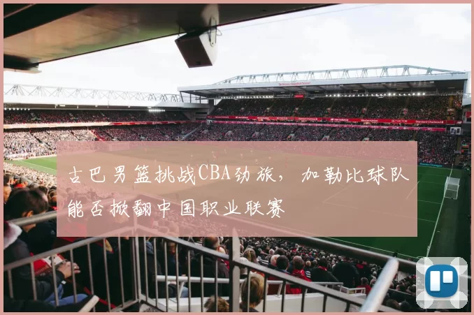 古巴男篮挑战CBA劲旅，加勒比球队能否掀翻中国职业联赛