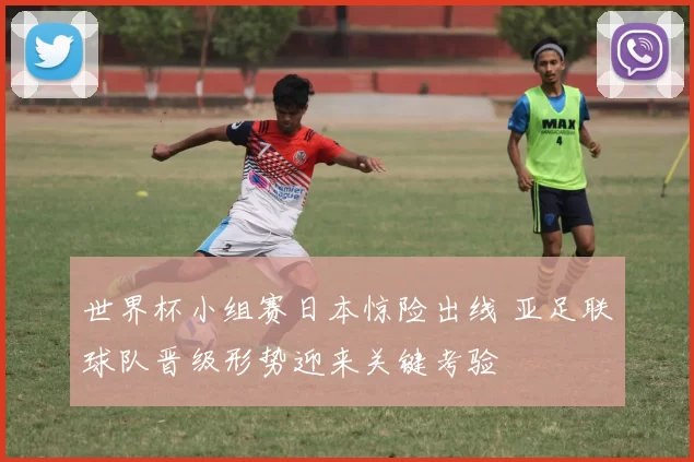 世界杯小组赛日本惊险出线 亚足联球队晋级形势迎来关键考验
