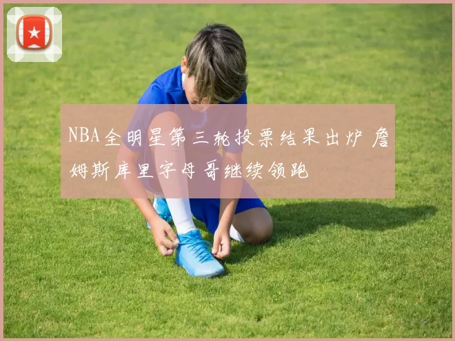 NBA全明星第三轮投票结果出炉 詹姆斯库里字母哥继续领跑