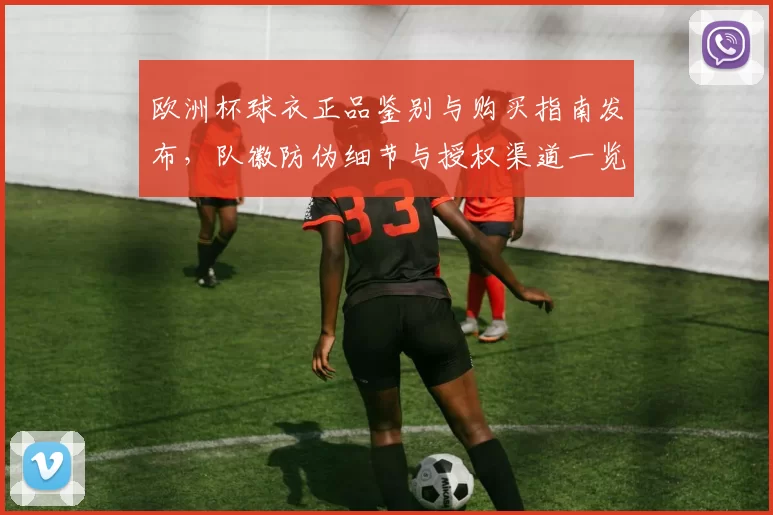 欧洲杯球衣正品鉴别与购买指南发布,队徽防伪细节与授权渠道一览