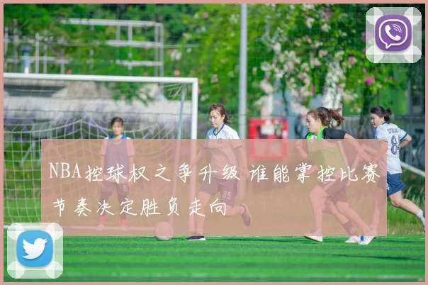 NBA控球权之争升级 谁能掌控比赛节奏决定胜负走向