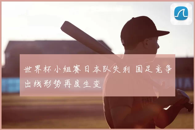 世界杯小组赛日本队失利 国足竞争出线形势再度生变