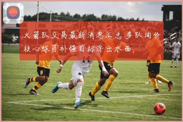 火箭队交易最新消息汇总 多队询价核心球员补强目标浮出水面