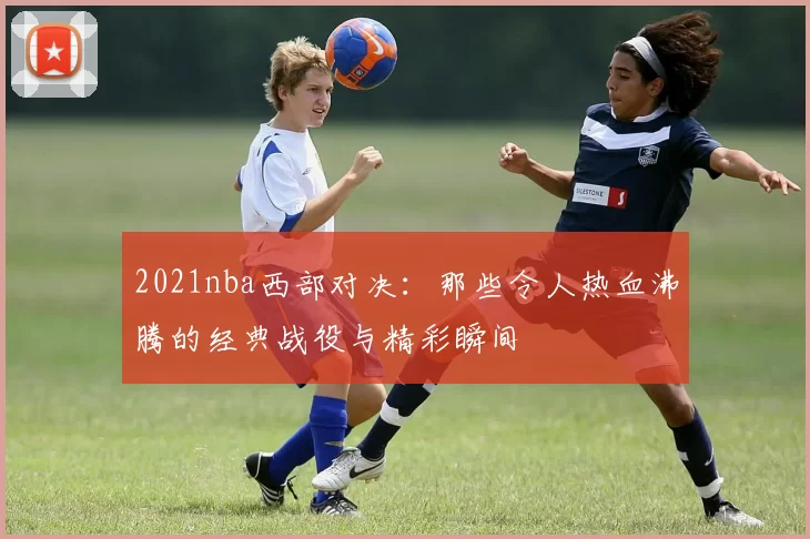 2021nba西部对决：那些令人热血沸腾的经典战役与精彩瞬间