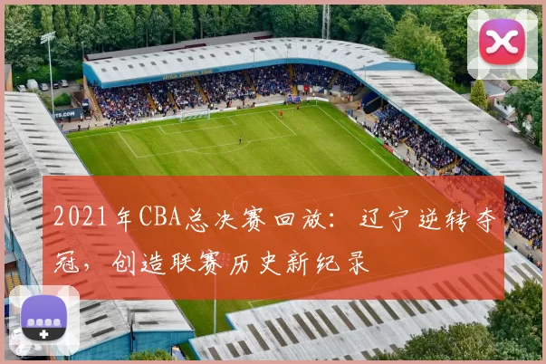 2021年CBA总决赛回放：辽宁逆转夺冠，创造联赛历史新纪录