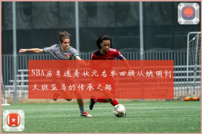 NBA历年选秀状元名单回顾从姚明到文班亚马的传承之路