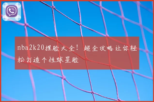 nba2k20捏脸大全！超全攻略让你轻松打造个性球星脸