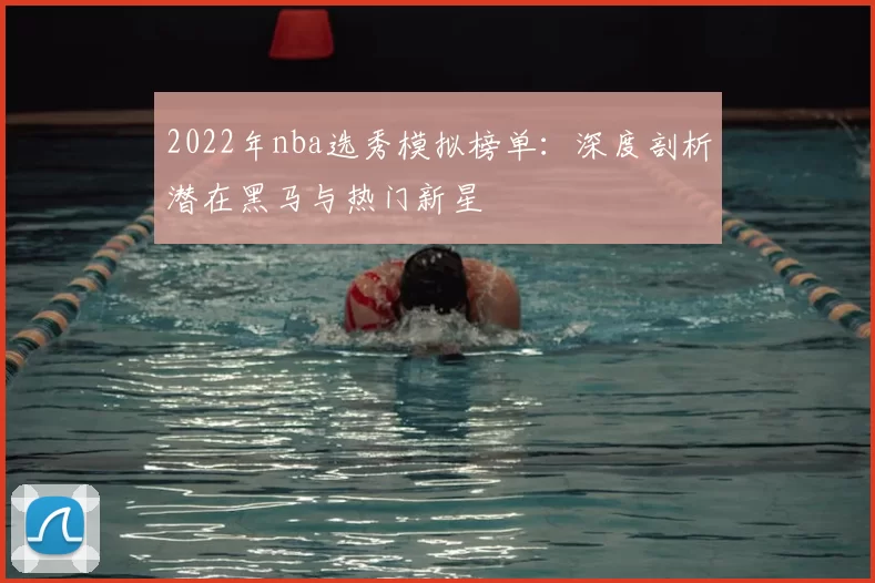 2022年nba选秀模拟榜单:深度剖析潜在黑马与热门新星