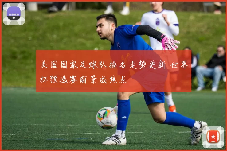 美国国家足球队排名走势更新 世界杯预选赛前景成焦点
