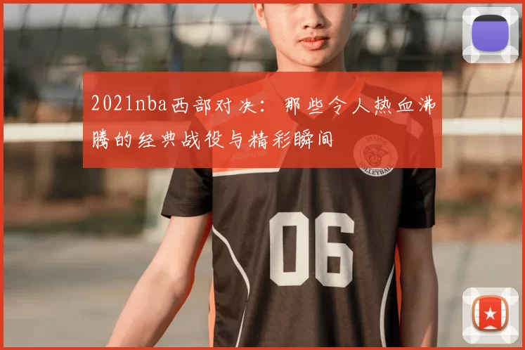 2021nba西部对决：那些令人热血沸腾的经典战役与精彩瞬间