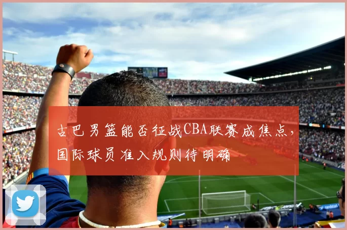 古巴男篮能否征战CBA联赛成焦点，国际球员准入规则待明确