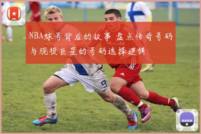 NBA球号背后的故事 盘点传奇号码与现役巨星的号码选择逻辑