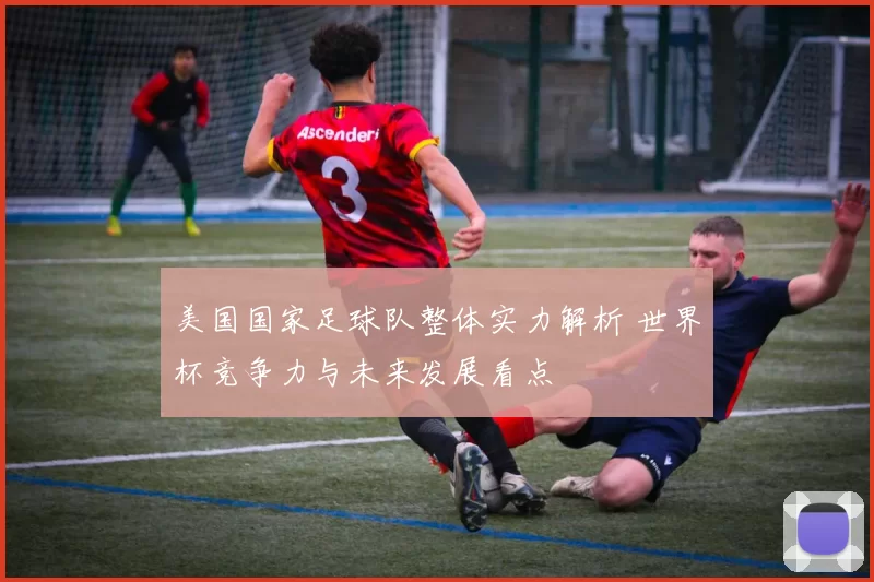 美国国家足球队整体实力解析 世界杯竞争力与未来发展看点