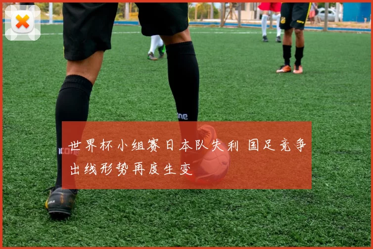 世界杯小组赛日本队失利 国足竞争出线形势再度生变