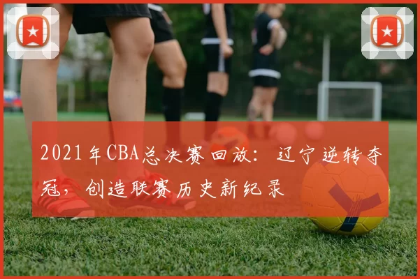 2021年CBA总决赛回放：辽宁逆转夺冠，创造联赛历史新纪录