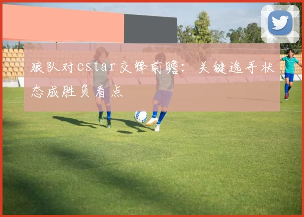 狼队对estar交锋前瞻：关键选手状态成胜负看点