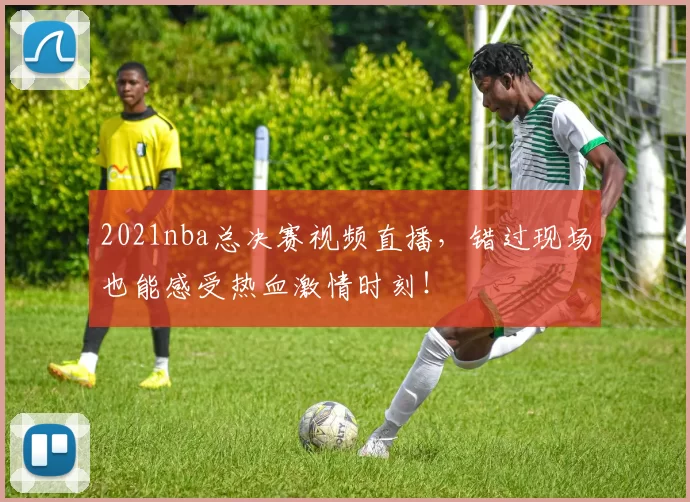 2021nba总决赛视频直播，错过现场也能感受热血激情时刻！