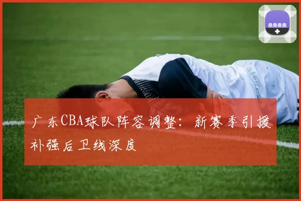 广东CBA球队阵容调整：新赛季引援补强后卫线深度