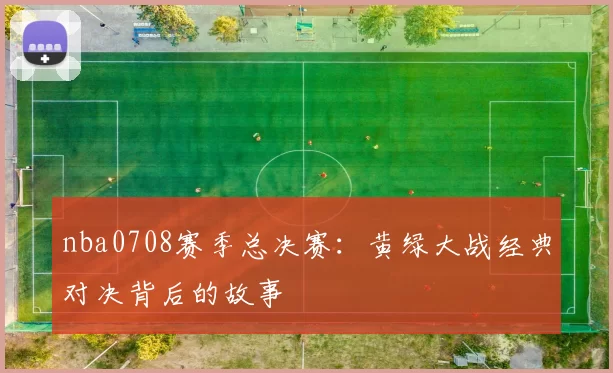 nba0708赛季总决赛:黄绿大战经典对决背后的故事
