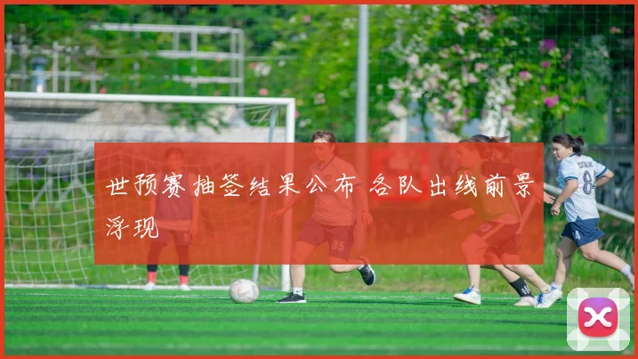 世预赛抽签结果公布 各队出线前景浮现