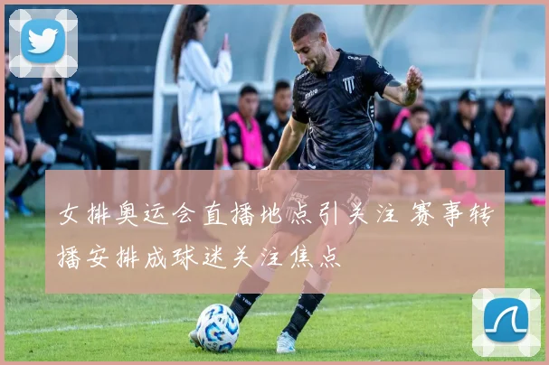 女排奥运会直播地点引关注 赛事转播安排成球迷关注焦点