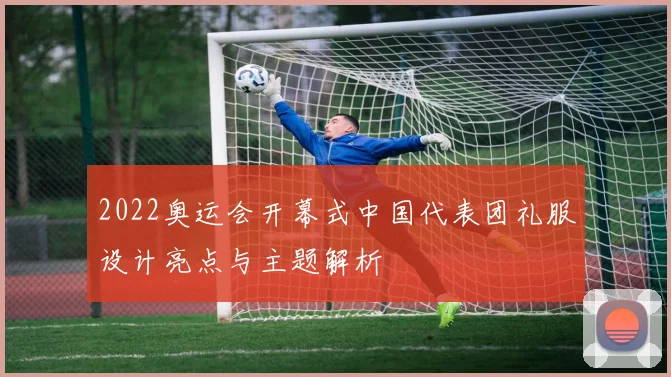 2022奥运会开幕式中国代表团礼服设计亮点与主题解析